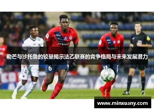 勒芒与沙托鲁的较量揭示法乙联赛的竞争格局与未来发展潜力